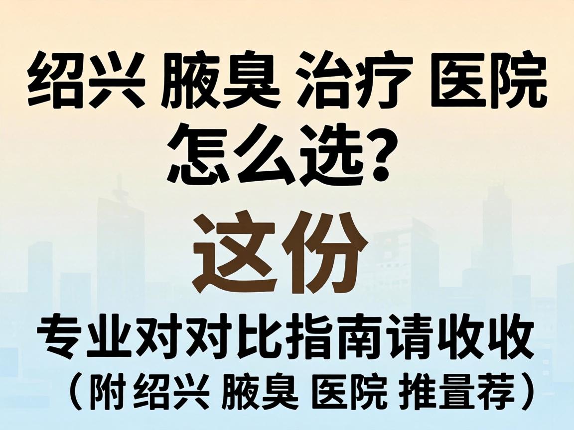 绍兴腋臭治疗医院怎么选？这份专业对比指南请收好（附绍兴腋臭医院推荐）