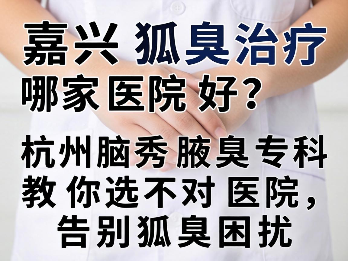嘉兴狐臭治疗哪家医院好？杭州腋秀腋臭专科教你选对医院，告别狐臭困扰
