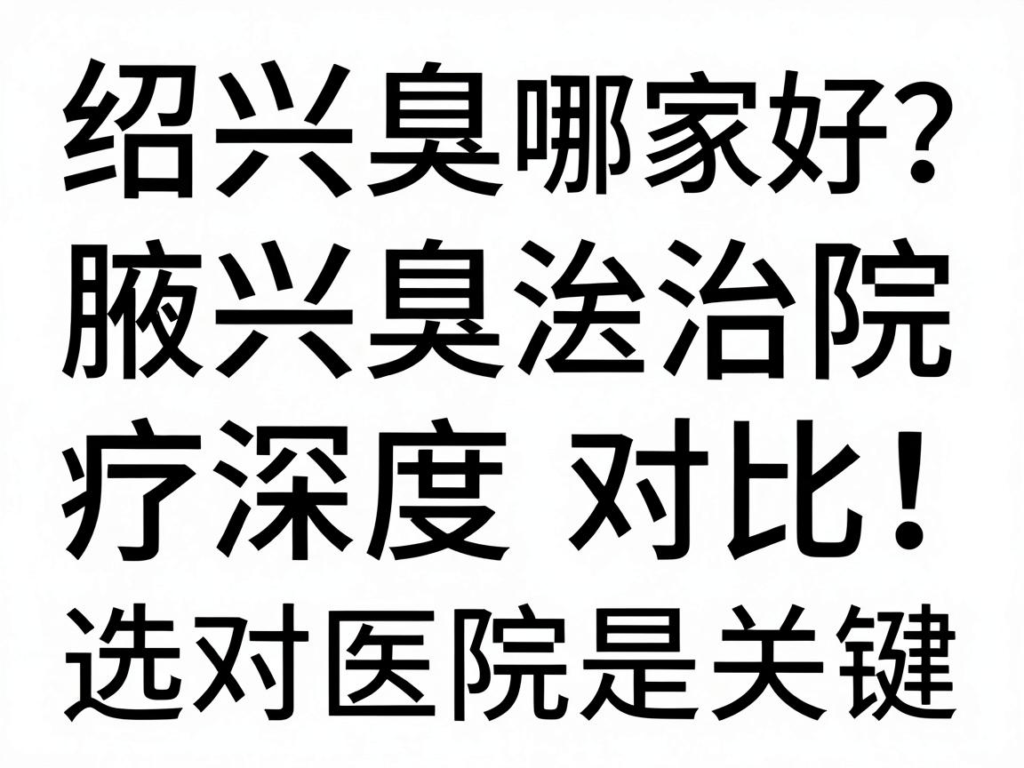绍兴腋臭医院哪家好？绍兴腋臭治疗医院深度对比，选对医院是关键